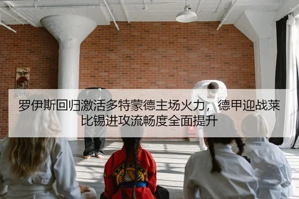 罗伊斯回归激活多特蒙德主场火力，德甲迎战莱比锡进攻流畅度全面提升